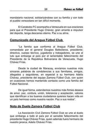 339 Chávez es Fútbol
mandatario nacional, solidarizándose con su familia y con todo
el pueblo venezolano en tan difícil momento.
El Carabobo FC acompaña a Venezuela en sus oraciones
para que el Presidente Hugo Chávez, gran amante e impulsor
del deporte, tenga descanso eterno. Paz a su alma.
Comunicado del Aragua Fútbol Club
“La familia que conforma al Aragua Fútbol Club,
comandada por el general Douglas Ballesteros, presidente;
directiva, cuerpo técnico, jugadores y trabajadores, se une al
luto que embarga al país por el lamentable fallecimiento del
Presidente de la República Bolivariana de Venezuela, Hugo
Chávez Frías.
Desde la ciudad de Maracay, enviamos nuestras más
sinceras palabras de condolencias a sus familiares, amigos,
allegados y seguidores, en especial a su hermano Adelis
Chávez, presidente del equipo Zamora Fútbol Club, con quien
en ocasiones hemos mantenido contacto como una familia del
Fútbol Nacional.
De igual forma, extendemos nuestros más firmes deseos
de amor, paz, cordura, unión, tolerancia y aceptación, valores
que identifican a los buenos ciudadanos quienes hacen vida en
un país hermoso como nuestra nación. Paz a sus restos”.
Nota de Duelo Zamora Fútbol Club
La Asociación Civil Zamora Fútbol Club se une al duelo
que embarga a todo el país por el sensible fallecimiento del
presidente Hugo Chávez Frías, quien además fuera hermano de
nuestro jerarca, Adelis Chávez Frías.
 