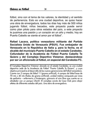Chávez es Fútbol 34
fútbol, sino con el tema de los valores, la identidad y el sentido
de pertenencia. Esto es una ciudad deportiva, se quiso hacer
una obra de envergadura, todos los días hay más de 500 niños
jugando fútbol, niños becados, este proyecto puede servir
como plan piloto para otros estados del país, a este proyecto
le pusimos una pasión y un corazón en un año y medio, hoy en
Puerto Cabello se siente el amor por el fútbol”.
Rafael Lacava, político venezolano militante del Partido
Socialista Unido de Venezuela (PSUV). Fue embajador de
Venezuela en la República de Italia y, para la fecha, es el
alcalde del municipio Puerto Cabello en el estado Carabobo.
Cofundador de la Academia de Fútbol Puerto Cabello Te
Quiero y del Complejo Deportivo Vistamar, destacándose
por ser un aficionado al fútbol, en especial del Carabobo FC.
El Complejo Deportivo Vistamar ubicado en el estado Carabobo, es una ciudad
deportiva sede de la Academia de Fútbol “Puerto Cabello Te Quiero”, y cuyo
objetivo principal es el desarrollo de las nuevas generaciones del fútbol venezolano.
Cuenta con 2 campos de fútbol 11 (grama artificial), 4 campos de fútbol base de
70 mts x 40 mts (Todos de grama artificial), unidad médica compuesta por área
de pediatría – enfermería y fisioterapia, gimnasio al aire libre que cuenta en su
alrededor con un parque infantil. El complejo consta de Casa Club para alojar
atletas de diferentes estados del país. Una obra de envergadura.
 