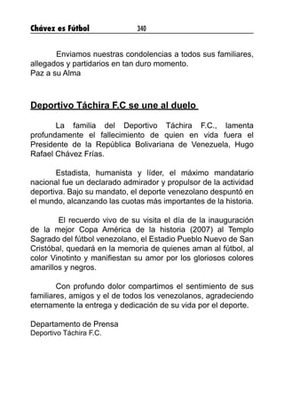 Chávez es Fútbol 340
	 Enviamos nuestras condolencias a todos sus familiares,
allegados y partidarios en tan duro momento.
Paz a su Alma
Deportivo Táchira F.C se une al duelo
La familia del Deportivo Táchira F.C., lamenta
profundamente el fallecimiento de quien en vida fuera el
Presidente de la República Bolivariana de Venezuela, Hugo
Rafael Chávez Frías.
Estadista, humanista y líder, el máximo mandatario
nacional fue un declarado admirador y propulsor de la actividad
deportiva. Bajo su mandato, el deporte venezolano despuntó en
el mundo, alcanzando las cuotas más importantes de la historia.
El recuerdo vivo de su visita el día de la inauguración
de la mejor Copa América de la historia (2007) al Templo
Sagrado del fútbol venezolano, el Estadio Pueblo Nuevo de San
Cristóbal, quedará en la memoria de quienes aman al fútbol, al
color Vinotinto y manifiestan su amor por los gloriosos colores
amarillos y negros.
Con profundo dolor compartimos el sentimiento de sus
familiares, amigos y el de todos los venezolanos, agradeciendo
eternamente la entrega y dedicación de su vida por el deporte.
Departamento de Prensa
Deportivo Táchira F.C.
 