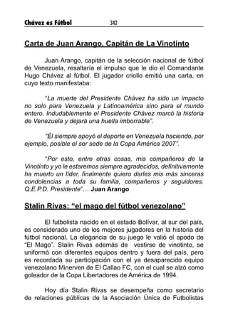 Chávez es Fútbol 342
Carta de Juan Arango, Capitán de La Vinotinto
Juan Arango, capitán de la selección nacional de fútbol
de Venezuela, resaltaría el impulso que le dio el Comandante
Hugo Chávez al fútbol. El jugador criollo emitió una carta, en
cuyo texto manifestaba:
	“La muerte del Presidente Chávez ha sido un impacto
no solo para Venezuela y Latinoamérica sino para el mundo
entero. Indudablemente el Presidente Chávez marcó la historia
de Venezuela y dejará una huella imborrable”.
	 “Él siempre apoyó el deporte en Venezuela haciendo, por
ejemplo, posible el ser sede de la Copa América 2007”.
	“Por esto, entre otras cosas, mis compañeros de la
Vinotinto y yo le estaremos siempre agradecidos, definitivamente
ha muerto un líder, finalmente quiero darles mis más sinceras
condolencias a toda su familia, compañeros y seguidores.
Q.E.P.D. Presidente”… Juan Arango
Stalin Rivas: “el mago del fútbol venezolano”
El futbolista nacido en el estado Bolívar, al sur del país,
es considerado uno de los mejores jugadores en la historia del
fútbol nacional. La elegancia de su juego le valió el apodo de
“El Mago”. Stalin Rivas además de vestirse de vinotinto, se
uniformó con diferentes equipos dentro y fuera del país, pero
es recordada su participación con el ya desaparecido equipo
venezolano Minerven de El Callao FC, con el cual se alzó como
goleador de la Copa Libertadores de América de 1994.
Hoy día Stalin Rivas se desempeña como secretario
de relaciones públicas de la Asociación Única de Futbolistas
 
