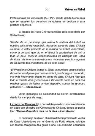 343 Chávez es Fútbol
Profesionales de Venezuela (AUFPV), desde donde lucha para
que se respeten los derechos de quienes se dedican a esta
práctica deportiva.
	 El legado de Hugo Chávez también sería recordado por
Stalin Rivas:
“Hablar de un personaje que marcó la historia del fútbol en
nuestro país no es nada fácil...desde mi punto de vista, Chávez
siempre va estar presente en la historia del fútbol venezolano,
como la persona que vio en el fútbol la oportunidad de unir a
todo un país. Tener la responsabilidad de albergar una Copa
América  sin tener la infraestructura necesaria para la magnitud
de un evento tan importante, no es poca cosa”.
“El Presidente Chávez le dejó al fútbol venezolano unos estadios
de primer nivel para que nuestro fútbol pueda seguir creciendo,
y lo más importante, desde mi punto de vista, Chávez hizo que
todo el mundo viera y conociera a Venezuela como un país con
muchas ganas de luchar a nivel deportivo contra las grandes
potencias”…. Stalin Rivas
	 Otros mensajes de solidaridad se dieron directamente
desde los campos de juego:
La barra del Caracas fc La barra del rojo se hizo sentir mostrando
un trapo con el rostro del Comandante Chávez, donde se podía
leer: “Muere el hombre mas no la idea. Líder eterno”. 		
	
	 El homenaje se dio en el marco del compromiso de vuelta
de Copa Libertadores con el Gremio de Porto Alegre, saldado
con triunfo caraquista dos goles a uno. En el mismo encuentro
 