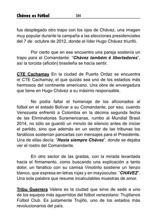 Chávez es Fútbol 344
fue desplegado otro trapo con los ojos de Chávez, una imagen
muy popular durante la campaña a las elecciones presidenciales
del 7 de octubre de 2012, donde el líder Hugo Chávez triunfó.
Por cierto que en ese encuentro una pareja sostenía un
trapo para el Comandante: “Chávez também é libertadores”,
así la torcida (afición) brasileña se hacía sentir.
CTE Cachamay En la ciudad de Puerto Ordaz se encuentra
el CTE Cachamay, el que quizás sea uno de los estadios más
hermosos del continente americano. Una obra de envergadura
que tiene en Hugo Chávez a su máximo responsable.
No podía faltar el homenaje de los aficionados al
fútbol en el estado Bolívar a su Comandante, por eso, cuando
Venezuela enfrentó a Colombia en la décima segunda fecha
de las Eliminatorias Suramericanas, rumbo al Mundial Brasil
2014, no sólo se guardó un minuto de silencio antes de iniciar
el partido, sino que además en un sector de las tribunas los
fanáticos sostenían pancartas con mensajes para el Presidente.
Una de ellas decía: “Hasta siempre Chávez”, donde se dejaba
ver el rostro del Comandante.
En otro sector de las gradas, con la mirada levantada
hacia el firmamento, como buscando una explicación a tanto
dolor, un fanático con su camisa Vinotinto sostiene un lienzo
blanco, que expresa en letras rojas y en mayúsculas: “CHAVEZ”.
Una sola palabra que resume incalculables muestras de amor.
Tribu Guerrera Valera es la ciudad que sirve de sede a uno
de los equipos más aguerridos del fútbol venezolano: Trujillanos
Fútbol Club. Es justamente Trujillo, uno de los estados más
revolucionarios del país.
 