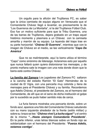 345 Chávez es Fútbol
Un orgullo para la afición del Trujillanos FC, es saber
que la única camiseta de equipo alguno en Venezuela que el
Comandante Chávez llegó a levantar, es precisamente la de
“Los Guerreros de La Montaña”, sí la del Trujillanos Fútbol Club.
Eso fue un motivo suficiente para que la Tribu Guerrera, una
de las barras de Trujillanos, dejara grabado en un trapo aquel
histórico momento y plasmara a un Chávez con la camiseta
amarilla y marrón de su equipo. La leyenda del trapo trae en
su parte horizontal: “Chávez El Guerrero”, mientras que con la
imagen de Chávez en el medio, se lee verticalmente “Capo De
América”
Que no se malinterprete, aquí la barra utiliza el término
“Capo” como sinónimo de liderazgo. Aclaramos esto por aquello
que nunca faltará quien quiera distorsionar los mensajes, y de
pronto mañana sale la imagen con una nota donde dicen que la
barra está contra Chávez.
La familia del Zamora Los jugadores del Zamora FC saltaron
a la cancha del estadio Ramón “El Gato” Hernández de la
ciudad de El Vigía, con una pancarta muy colorida y llena de
mensajes para el Presidente Chávez y su familia. Recordemos
que Adelis Chávez, el presidente del Zamora, es el hermano del
Comandante, de allí que en el seno de dicha institución el golpe
por lo sucedido se pudo haber sentido más de cerca.
La furia llanera mostraba una pancarta donde, sobre un
fondo azul, aparece una foto del Comandante Chávez saludando
con su mano izquierda alrededor de la frente (estilo militar) y
sobre su brazo se lee: “Chávez vive! La lucha sigue!” y el centro
de la misma “…Hasta siempre Comandante Presidente”.
En la parte inferior, unas letras blancas sobre un fondo rojo se
solidarizaban con el hermano del Presidente: “Fuerza Adelis,
estamos contigo”.
 
