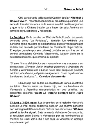347 Chávez es Fútbol
Otra pancarta de la Banda del Camión decía: “Kirchner y
Chávez viven”, recordando también al presidente que inició una
serie de transformaciones en la nueva era del pueblo argentino
y que junto a Chávez batalló para hacer de esta América un
territorio libre, soberano y respetado.
La Fortaleza En la cancha del Club de Fútbol Lanús, escenario
conocido como “La Fortaleza”, también fue exhibida una
pancarta como muestra de solidaridad al pueblo venezolano por
el dolor que causó la pérdida física del Presidente Hugo Chávez.
El equipo granate (por sus colores) contaba en sus filas con el
central venezolano Oswaldo Vizcarrondo, jugador clave en la
selección nacional, que emitiría su opinión:
“Si eres hincha del fútbol y eres venezolano, vas a apoyar a un
compatriota. Siempre vienen muchas personas a Argentina de
turistas y venir hasta acá a Lanús no es fácil, porque no es nada
céntrico, el esfuerzo y el gesto se agradece. Es un orgullo ver mi
bandera en la tribuna.”… Oswaldo Vizcarrondo
	 El mensaje que se leía en el estadio de Lanús, mostraba
en letras blancas sobre un lienzo rojo, con las banderas de
Venezuela y Argentina representadas en dos estrellas, las
siguientes palabras: “Hasta La Victoria Siempre Cdte. Hugo
Chávez”
Chávez a 3.600 msnm Los presentes en el estadio Hernando
Siles de La Paz, capital de Bolivia, sacaron una enorme pancarta
con la imagen del Comandante Chávez con el mensaje: “Chávez
¡vive!, la lucha sigue”. Bajo la mirada del eterno Comandante,
el resultado entre Bolivia y Venezuela por las eliminatorias al
mundial de Brasil 2014, iba a ser para La Vinotinto un amargo
empate a un gol.
 