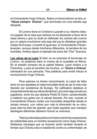 349 Chávez es Fútbol
al Comandante Hugo Chávez. Sobre un lienzo blanco se leía un:
“Hasta siempre  Chávez”, que terminaba con una estrella roja
dibujada.
El Livorno tiene en Cristiano Lucarelli a su máximo ídolo.
Un jugador de la casa que siempre se ha declarado a favor de la
clase obrera y que no dudó en defender los colores del Livorno
por un salario muchísimo más bajo del que le ofertaban grandes
clubes de Europa. Lucarelli al igual que el Comandante Chávez,
levantan, aunque desde trincheras diferentes, la bandera de los
humildes. Ambos siguen el ejemplo de lucha del “Che” Guevara.
Los ultras de la Lazio Si bien no es sorpresa el homenaje en
Livorno, no podemos decir lo mismo de lo sucedido en Roma.
En el estadio olímpico de la capital italiana, Lazio recibía a la
Fiorentina, y para el asombro de muchos, un “Onore a Chávez”
sobresalía en una pancarta. Tres palabras para rendir tributo al
revolucionario Hugo Chávez.
Para quienes no tienen conocimiento, la Lazio de Italia
tiene en sus espaldas el nada honorable titulo de ser el club más
fascista por excelencia de Europa. Tal calificativo obedece al
comportamientodesusultras(fanáticos),asícomoalgunosdesus
jugadores, entre los que destaca Paolo Di Canio, acostumbrado
a celebrar sus goles con el saludo fascista. Por eso, cuando el
Comandante Chávez recibe una honorable despedida desde el
campo romano, uno valora aun más la dimensión de su obra,
pues esta ha sido tan grande, que hasta aquellos que manejan
ideologías diferentes debieron honrar su memoria.
Totalquedetodaspartessehicieronsentirlasexpresiones
de solidaridad para un hombre excepcional como Hugo Chávez.
Solidarios mensajes que se hicieron sentir también durante el
tiempo que Chávez estuvo batallando contra su enfermedad; de
 