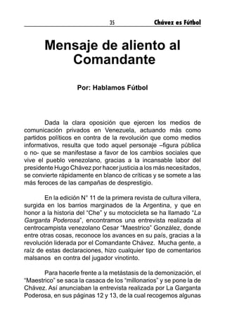 35 Chávez es Fútbol
Mensaje de aliento al
Comandante
Por: Hablamos Fútbol
	 Dada la clara oposición que ejercen los medios de
comunicación privados en Venezuela, actuando más como
partidos políticos en contra de la revolución que como medios
informativos, resulta que todo aquel personaje –figura pública
o no- que se manifestase a favor de los cambios sociales que
vive el pueblo venezolano, gracias a la incansable labor del
presidente Hugo Chávez por hacer justicia a los más necesitados,
se convierte rápidamente en blanco de críticas y se somete a las
más feroces de las campañas de desprestigio.
	 En la edición N° 11 de la primera revista de cultura villera,
surgida en los barrios marginados de la Argentina, y que en
honor a la historia del “Che” y su motocicleta se ha llamado “La
Garganta Poderosa”, encontramos una entrevista realizada al
centrocampista venezolano Cesar “Maestrico” González, donde
entre otras cosas, reconoce los avances en su país, gracias a la
revolución liderada por el Comandante Chávez. Mucha gente, a
raíz de estas declaraciones, hizo cualquier tipo de comentarios
malsanos en contra del jugador vinotinto.
	 Para hacerle frente a la metástasis de la demonización, el
“Maestrico” se saca la casaca de los “millonarios” y se pone la de
Chávez. Así anunciaban la entrevista realizada por La Garganta
Poderosa, en sus páginas 12 y 13, de la cual recogemos algunas
 