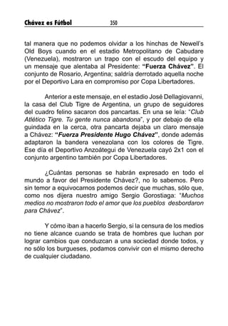 Chávez es Fútbol 350
tal manera que no podemos olvidar a los hinchas de Newell’s
Old Boys cuando en el estadio Metropolitano de Cabudare
(Venezuela), mostraron un trapo con el escudo del equipo y
un mensaje que alentaba al Presidente: “Fuerza Chávez”. El
conjunto de Rosario, Argentina; saldría derrotado aquella noche
por el Deportivo Lara en compromiso por Copa Libertadores.
Anterior a este mensaje, en el estadio José Dellagiovanni,
la casa del Club Tigre de Argentina, un grupo de seguidores
del cuadro felino sacaron dos pancartas. En una se leía: “Club
Atlético Tigre. Tu gente nunca abandona”, y por debajo de ella
guindada en la cerca, otra pancarta dejaba un claro mensaje
a Chávez: “Fuerza Presidente Hugo Chávez”, donde además
adaptaron la bandera venezolana con los colores de Tigre.
Ese día el Deportivo Anzoátegui de Venezuela cayó 2x1 con el
conjunto argentino también por Copa Libertadores.
¿Cuántas personas se habrán expresado en todo el
mundo a favor del Presidente Chávez?, no lo sabemos. Pero
sin temor a equivocarnos podemos decir que muchas, sólo que,
como nos dijera nuestro amigo Sergio Gorostiaga: “Muchos
medios no mostraron todo el amor que los pueblos desbordaron
para Chávez”.
Y cómo iban a hacerlo Sergio, si la censura de los medios
no tiene alcance cuando se trata de hombres que luchan por
lograr cambios que conduzcan a una sociedad donde todos, y
no sólo los burgueses, podamos convivir con el mismo derecho
de cualquier ciudadano.
 