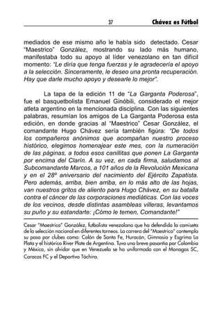 37 Chávez es Fútbol
mediados de ese mismo año le había sido detectado. Cesar
“Maestrico” González, mostrando su lado más humano,
manifestaba todo su apoyo al líder venezolano en tan difícil
momento: “Le diría que tenga fuerzas y le agradecería el apoyo
a la selección. Sinceramente, le deseo una pronta recuperación.
Hay que darle mucho apoyo y desearle lo mejor”.
	 La tapa de la edición 11 de “La Garganta Poderosa”,
fue el basquetbolista Emanuel Ginóbili, considerado el mejor
atleta argentino en la mencionada disciplina. Con las siguientes
palabras, resumían los amigos de La Garganta Poderosa esta
edición, en donde gracias al “Maestrico” Cesar González, el
comandante Hugo Chávez sería también figúra: “De todos
los compañeros anónimos que acompañan nuestro proceso
histórico, elegimos homenajear este mes, con la numeración
de las páginas, a todos esos canillitas que ponen La Garganta
por encima del Clarín. A su vez, en cada firma, saludamos al
Subcomandante Marcos, a 101 años de la Revolución Mexicana
y en el 28º aniversario del nacimiento del Ejército Zapatista.
Pero además, arriba, bien arriba, en lo más alto de las hojas,
van nuestros gritos de aliento para Hugo Chávez, en su batalla
contra el cáncer de las corporaciones mediáticas. Con las voces
de los vecinos, desde distintas asambleas villeras, levantamos
su puño y su estandarte: ¡Cómo le temen, Comandante!”
Cesar “Maestrico” González, futbolista venezolano que ha defendido la camiseta
de la selección nacional en diferentes torneos. La carrera del “Maestrico” contempla
su paso por clubes como: Colón de Santa Fe, Huracán, Gimnasia y Esgrima La
Plata y el histórico River Plate de Argentina. Tuvo una breve pasantía por Colombia
y México, sin olvidar que en Venezuela se ha uniformado con el Monagas SC,
Caracas FC y el Deportivo Táchira.
 