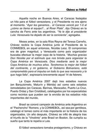 39 Chávez es Fútbol
	 Aquella noche en Buenos Aires, el Caracas festejaba
un hito para el fútbol venezolano, y el Presidente no era ajeno
al momento. “Ayer les ganamos... el Caracas venció por 1-0 al
¿cómo se llama el equipo?... al River Plate”, dijo Chávez en la
cancha de Ferro ante los argentinos. “Ya le dije al presidente
Lula: Venezuela ha dejado de ser la cenicienta”, agregaba.
	 Meses antes, en la sala Ríos Reyna del Teresa Carreño,
Chávez recibía la Copa América junto al Presidente de la
CONMEBOL en aquel entonces, Nicolás Leoz. El compromiso
era de gran magnitud, y Venezuela como país organizador
buscaba efectuar la mejor copa de la historia. “Muchas gracias
Don Nicolás por el estímulo que nos brinda para organizar la
Copa América en Venezuela. Dios mediante será la mejor
Copa América de muchos años. Tendremos la mejor del fútbol
del continente, y mi gobierno, el Gobierno Bolivariano, está
comprometido para el impulso en todo lo que sea necesario y lo
que haga falta”, expresaría brevemente aquel 14 de febrero.
	 La Copa América 2007 dejó tres estadios nuevos
(en Barquisimeto, Maturín y Mérida) así como seis estadios
remodelados (en Caracas, Barinas, Maracaibo, Puerto La Cruz,
Puerto Ordaz y San Cristóbal), catalogados por los especialistas
como recintos que pueden ser la envidia de los estadios más
importantes del mundo.
	 Brasil se coronó campeón de América ante Argentina en
el “Pachencho” Romero, y la CONMEBOL, así sea por gentileza,
catalogó el torneo como el más importante en la historia de los
organizados. Un año después, Chávez se infló de alegría tras
el triunfo de la “Vinotinto” ante Brasil en Boston. Se cumplía su
sueño que tanto le repetía a Lula.
	
	 El fútbol venezolano tomaba protagonismo, y Chávez en
 