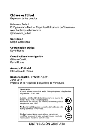 Chávez es Fútbol
Expresión de los pueblos
Hablamos Fútbol
El Vigía estado Mérida, República Bolivariana de Venezuela.
www.hablamosfutbol.com.ve
@hablamos_futbol
Corrección
Sergio Gorostiaga
Coordinación gráfica
David Rosas
Compilación e investigación
Gilberto Carrillo
David Rosas
Asesoría Editorial
Gloria Roa de Rosas
Depósito legal: LF0742014796241
Junio 2014
Impreso en la República Bolivariana de Venezuela
DISTRIBUCIÓN GRATUITA
 