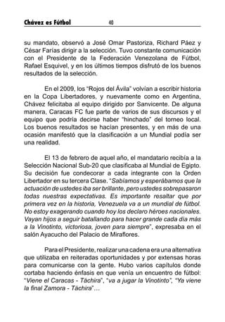 Chávez es Fútbol 40
su mandato, observó a José Omar Pastoriza, Richard Páez y
César Farías dirigir a la selección. Tuvo constante comunicación
con el Presidente de la Federación Venezolana de Fútbol,
Rafael Esquivel, y en los últimos tiempos disfrutó de los buenos
resultados de la selección.
	 En el 2009, los “Rojos del Ávila” volvían a escribir historia
en la Copa Libertadores, y nuevamente como en Argentina,
Chávez felicitaba al equipo dirigido por Sanvicente. De alguna
manera, Caracas FC fue parte de varios de sus discursos y el
equipo que podría decirse haber “hinchado” del torneo local.
Los buenos resultados se hacían presentes, y en más de una
ocasión manifestó que la clasificación a un Mundial podía ser
una realidad.
	 El 13 de febrero de aquel año, el mandatario recibía a la
Selección Nacional Sub-20 que clasificaba al Mundial de Egipto.
Su decisión fue condecorar a cada integrante con la Orden
Libertador en su tercera Clase. “Sabíamos y esperábamos que la
actuación de ustedes iba ser brillante, pero ustedes sobrepasaron
todas nuestras expectativas. Es importante resaltar que por
primera vez en la historia, Venezuela va a un mundial de fútbol.
No estoy exagerando cuando hoy los declaro héroes nacionales.
Vayan hijos a seguir batallando para hacer grande cada día más
a la Vinotinto, victoriosa, joven para siempre”, expresaba en el
salón Ayacucho del Palacio de Miraflores.
	 ParaelPresidente,realizarunacadenaeraunaalternativa
que utilizaba en reiteradas oportunidades y por extensas horas
para comunicarse con la gente. Hubo varios capítulos donde
cortaba haciendo énfasis en que venía un encuentro de fútbol:
“Viene el Caracas - Táchira”, “va a jugar la Vinotinto”, “Ya viene
la final Zamora - Táchira”…
	
 