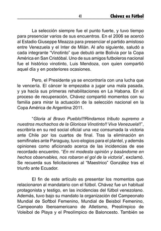 41 Chávez es Fútbol
	 La selección siempre fue el punto fuerte, y tuvo tiempo
para presenciar varios de sus encuentros. En el 2006 se acercó
al Estadio Giuseppe Meazza para presenciar el partido amistoso
entre Venezuela y el Inter de Milán. Al año siguiente, saludó a
cada integrante “Vinotinto” que debutó ante Bolivia por la Copa
América en San Cristóbal. Uno de sus amigos futboleros nacional
fue el histórico vinotinto, Luis Mendoza, con quien compartió
aquel día y en posteriores ocasiones.
	 Pero, el Presidente ya se encontraría con una lucha que
le vencería. El cáncer le empezaba a jugar una mala pasada,
y ya hacía sus primeras rehabilitaciones en La Habana. En el
proceso de recuperación, Chávez compartió momentos con su
familia para mirar la actuación de la selección nacional en la
Copa América de Argentina 2011.
	“Gloria al Bravo Pueblo!!!Rindamos tributo supremo a
nuestros muchachos de la Gloriosa Vinotinto!! Viva Venezuela!!”,
escribiría en su red social oficial una vez consumada la victoria
ante Chile por los cuartos de final. Tras la eliminación en
semifinales ante Paraguay, tuvo elogios para el plantel, y además
opiniones como aficionado acerca de las incidencias de ese
recordado encuentro. “En mi modesta opinión y basándome en
hechos observables, nos robaron el gol de la victoria”, exclamó.
Se recuerda sus felicitaciones al “Maestrico” González tras el
triunfo ante Ecuador.
	 El fin de este artículo es presentar los momentos que
relacionaron al mandatario con el fútbol. Chávez fue un habitual
protagonista y testigo, en las incidencias del fútbol venezolano.
Además, tuvo bajo su mandato la organización del Campeonato
Mundial de Softbol Femenino, Mundial de Beisbol Femenino,
Campeonato Iberoamericano de Atletismo, Preolímpico de
Voleibol de Playa y el Preolímpico de Baloncesto. También se
 