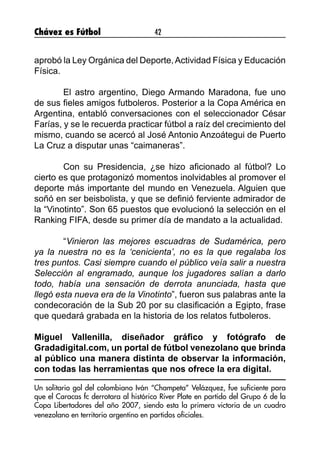 Chávez es Fútbol 42
aprobó la Ley Orgánica del Deporte,Actividad Física y Educación
Física.
	
	 El astro argentino, Diego Armando Maradona, fue uno
de sus fieles amigos futboleros. Posterior a la Copa América en
Argentina, entabló conversaciones con el seleccionador César
Farías, y se le recuerda practicar fútbol a raíz del crecimiento del
mismo, cuando se acercó al José Antonio Anzoátegui de Puerto
La Cruz a disputar unas “caimaneras”.
	 Con su Presidencia, ¿se hizo aficionado al fútbol? Lo
cierto es que protagonizó momentos inolvidables al promover el
deporte más importante del mundo en Venezuela. Alguien que
soñó en ser beisbolista, y que se definió ferviente admirador de
la “Vinotinto”. Son 65 puestos que evolucionó la selección en el
Ranking FIFA, desde su primer día de mandato a la actualidad.
	“Vinieron las mejores escuadras de Sudamérica, pero
ya la nuestra no es la ‘cenicienta’, no es la que regalaba los
tres puntos. Casi siempre cuando el público veía salir a nuestra
Selección al engramado, aunque los jugadores salían a darlo
todo, había una sensación de derrota anunciada, hasta que
llegó esta nueva era de la Vinotinto”, fueron sus palabras ante la
condecoración de la Sub 20 por su clasificación a Egipto, frase
que quedará grabada en la historia de los relatos futboleros.
Miguel Vallenilla, diseñador gráfico y fotógrafo de
Gradadigital.com, un portal de fútbol venezolano que brinda
al público una manera distinta de observar la información,
con todas las herramientas que nos ofrece la era digital.
Un solitario gol del colombiano Iván “Champeta” Velázquez, fue suficiente para
que el Caracas fc derrotara al histórico River Plate en partido del Grupo 6 de la
Copa Libertadores del año 2007, siendo esta la primera victoria de un cuadro
venezolano en territorio argentino en partidos oficiales.
 