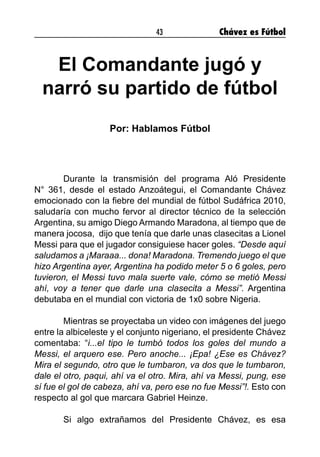 43 Chávez es Fútbol
El Comandante jugó y
narró su partido de fútbol
Por: Hablamos Fútbol
	 Durante la transmisión del programa Aló Presidente
N° 361, desde el estado Anzoátegui, el Comandante Chávez
emocionado con la fiebre del mundial de fútbol Sudáfrica 2010,
saludaría con mucho fervor al director técnico de la selección
Argentina, su amigo Diego Armando Maradona, al tiempo que de
manera jocosa, dijo que tenía que darle unas clasecitas a Lionel
Messi para que el jugador consiguiese hacer goles. “Desde aquí
saludamos a ¡Maraaa... dona! Maradona. Tremendo juego el que
hizo Argentina ayer, Argentina ha podido meter 5 o 6 goles, pero
tuvieron, el Messi tuvo mala suerte vale, cómo se metió Messi
ahí, voy a tener que darle una clasecita a Messi”. Argentina
debutaba en el mundial con victoria de 1x0 sobre Nigeria.
	 Mientras se proyectaba un video con imágenes del juego
entre la albiceleste y el conjunto nigeriano, el presidente Chávez
comentaba: “i...el tipo le tumbó todos los goles del mundo a
Messi, el arquero ese. Pero anoche... ¡Epa! ¿Ese es Chávez?
Mira el segundo, otro que le tumbaron, va dos que le tumbaron,
dale el otro, paqui, ahí va el otro. Mira, ahí va Messi, pung, ese
sí fue el gol de cabeza, ahí va, pero ese no fue Messi”!. Esto con
respecto al gol que marcara Gabriel Heinze.
	
	 Si algo extrañamos del Presidente Chávez, es esa
 