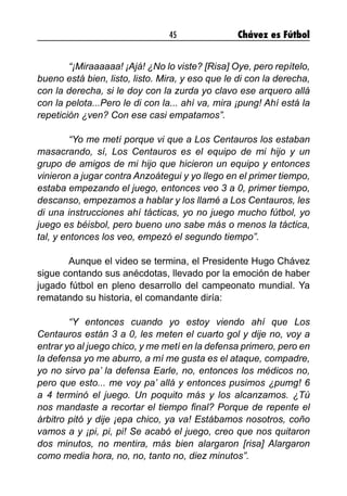 45 Chávez es Fútbol
	 “¡Miraaaaaa! ¡Ajá! ¿No lo viste? [Risa] Oye, pero repítelo,
bueno está bien, listo, listo. Mira, y eso que le di con la derecha,
con la derecha, si le doy con la zurda yo clavo ese arquero allá
con la pelota...Pero le di con la... ahí va, mira ¡pung! Ahí está la
repetición ¿ven? Con ese casi empatamos”.
	 “Yo me metí porque vi que a Los Centauros los estaban
masacrando, sí, Los Centauros es el equipo de mi hijo y un
grupo de amigos de mi hijo que hicieron un equipo y entonces
vinieron a jugar contra Anzoátegui y yo llego en el primer tiempo,
estaba empezando el juego, entonces veo 3 a 0, primer tiempo,
descanso, empezamos a hablar y los llamé a Los Centauros, les
di una instrucciones ahí tácticas, yo no juego mucho fútbol, yo
juego es béisbol, pero bueno uno sabe más o menos la táctica,
tal, y entonces los veo, empezó el segundo tiempo”.
	 Aunque el video se termina, el Presidente Hugo Chávez
sigue contando sus anécdotas, llevado por la emoción de haber
jugado fútbol en pleno desarrollo del campeonato mundial. Ya
rematando su historia, el comandante diría:
	 “Y entonces cuando yo estoy viendo ahí que Los
Centauros están 3 a 0, les meten el cuarto gol y dije no, voy a
entrar yo al juego chico, y me metí en la defensa primero, pero en
la defensa yo me aburro, a mí me gusta es el ataque, compadre,
yo no sirvo pa’ la defensa Earle, no, entonces los médicos no,
pero que esto... me voy pa’ allá y entonces pusimos ¿pumg! 6
a 4 terminó el juego. Un poquito más y los alcanzamos. ¿Tú
nos mandaste a recortar el tiempo final? Porque de repente el
árbitro pitó y dije ¡epa chico, ya va! Estábamos nosotros, coño
vamos a y ¡pi, pi, pi! Se acabó el juego, creo que nos quitaron
dos minutos, no mentira, más bien alargaron [risa] Alargaron
como media hora, no, no, tanto no, diez minutos”.
 