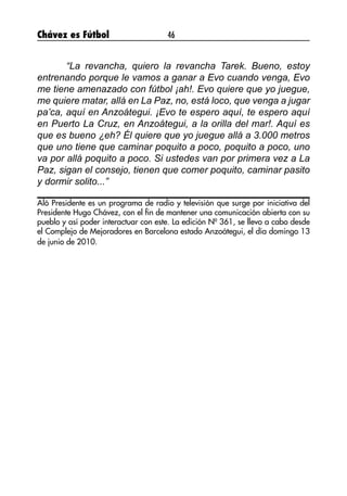 Chávez es Fútbol 46
“La revancha, quiero la revancha Tarek. Bueno, estoy
entrenando porque le vamos a ganar a Evo cuando venga, Evo
me tiene amenazado con fútbol ¡ah!. Evo quiere que yo juegue,
me quiere matar, allá en La Paz, no, está loco, que venga a jugar
pa’ca, aquí en Anzoátegui. ¡Evo te espero aquí, te espero aquí
en Puerto La Cruz, en Anzoátegui, a la orilla del mar!. Aquí es
que es bueno ¿eh? Él quiere que yo juegue allá a 3.000 metros
que uno tiene que caminar poquito a poco, poquito a poco, uno
va por allá poquito a poco. Si ustedes van por primera vez a La
Paz, sigan el consejo, tienen que comer poquito, caminar pasito
y dormir solito...”
Aló Presidente es un programa de radio y televisión que surge por iniciativa del
Presidente Hugo Chávez, con el fin de mantener una comunicación abierta con su
pueblo y así poder interactuar con este. La edición Nº 361, se llevo a cabo desde
el Complejo de Mejoradores en Barcelona estado Anzoátegui, el día domingo 13
de junio de 2010.
 
