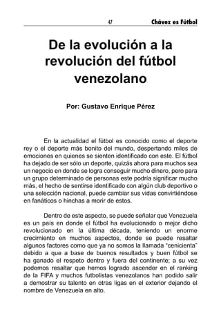 47 Chávez es Fútbol
De la evolución a la
revolución del fútbol
venezolano
Por: Gustavo Enrique Pérez
	 En la actualidad el fútbol es conocido como el deporte
rey o el deporte más bonito del mundo, despertando miles de
emociones en quienes se sienten identificado con este. El fútbol
ha dejado de ser sólo un deporte, quizás ahora para muchos sea
un negocio en donde se logra conseguir mucho dinero, pero para
un grupo determinado de personas este podría significar mucho
más, el hecho de sentirse identificado con algún club deportivo o
una selección nacional, puede cambiar sus vidas convirtiéndose
en fanáticos o hinchas a morir de estos.
	 Dentro de este aspecto, se puede señalar que Venezuela
es un país en donde el fútbol ha evolucionado o mejor dicho
revolucionado en la última década, teniendo un enorme
crecimiento en muchos aspectos, donde se puede resaltar
algunos factores como que ya no somos la llamada “cenicienta”
debido a que a base de buenos resultados y buen fútbol se
ha ganado el respeto dentro y fuera del continente; a su vez
podemos resaltar que hemos logrado ascender en el ranking
de la FIFA y muchos futbolistas venezolanos han podido salir
a demostrar su talento en otras ligas en el exterior dejando el
nombre de Venezuela en alto.
 