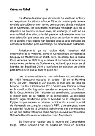 Chávez es Fútbol 48
	 Es idóneo destacar que Venezuela ha vivido un antes y
un después en los últimos años, el fútbol de nuestro país tanto a
nivel de selección como en torneo de clubes era el más mediocre
de la Conmebol, los resultados negativos reflejaban que en lo
deportivo no éramos un buen rival, sin embargo ya esto no es
una realidad sino sólo parte del pasado, actualmente tenemos
una selección que cada vez que juega un partido lo deja todo
en la cancha y los clubes han logrado poco a poco construir su
estructura deportiva para así trabajar de manera más ordenada.
	 Anteriormente ya se habían dado muestras del
crecimiento de la Vinotinto, como el Centenariazo derrotando a
Uruguay en Montevideo en 2004, pero, en efecto, fue la citada
Copa América de 2007 la que marca el ascenso de una de las
selecciones punteras de Sudamérica, luchando por estar en el
Mundial de Sudáfrica 2010 y confiando en ganarse un billete
para Brasil 2014 que al final no pudo ser.
	 Los números evidencian un crecimiento sin precedentes.
En 1998 Venezuela ocupaba el puesto 129 en el Ranking
FIFA. En 2011 alcanzó el 39º puesto, el más alto de toda su
historia. En las Eliminatorias 2010 Venezuela terminó octava
en la clasificación, logrando rescatar un empate contra Brasil.
En la Copa América 2011 alcanzó las semifinales, cosechando
el mayor éxito de su historia en la competición. La selección
Sub’20 logró clasificarse para el Mundial de la categoría de
Egipto, lo que supuso la primera participación a nivel mundial
de Venezuela en cualquier categoría FIFA, y de ese grupo nace
la base del futuro de la Vinotinto, conviviendo dos generaciones
en las que brillan veteranos como Arango, nuevos talentos como
Salomón Rondón o nacionalizados como Amorebieta.
	 Es importante resaltar que la muerte del Comandante
Hugo 	Rafael Chávez Frías ha dejado un vacío en quienes
 