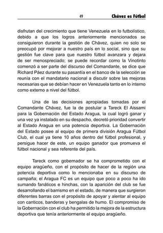 49 Chávez es Fútbol
disfrutan del crecimiento que tiene Venezuela en lo futbolístico,
debido a que los logros anteriormente mencionados se
consiguieron durante la gestión de Chávez, quien no solo se
preocupó por mejorar a nuestro país en lo social, sino que su
gestión fue clave para que nuestro fútbol avanzara y dejara
de ser menospreciado; se puede recordar como la Vinotinto
comenzó a ser parte del discurso del Comandante, se dice que
Richard Páez durante su pasantía en el banco de la selección se
reunía con el mandatario nacional a discutir sobre las mejoras
necesarias que se debían hacer en Venezuela tanto en lo interno
como externo a nivel del fútbol.
	 Una de las decisiones apropiadas tomadas por el
Comandante Chávez, fue la de postular a Tareck El Aissami
para la Gobernación del Estado Aragua, la cual logró ganar y
una vez ya instalado en su despacho, decretó prioridad convertir
al Estado Aragua en una potencia deportiva. La Gobernación
del Estado posee al equipo de primera división Aragua Fútbol
Club, el cual ya tiene 10 años dentro del fútbol profesional, y
persigue hacer de este, un equipo ganador que promueva el
fútbol nacional y sea referente del país.
	 Tareck como gobernador se ha comprometido con el
equipo aragüeño, con el propósito de hacer de la región una
potencia deportiva como lo mencionaba en su discurso de
campaña; el Aragua FC es un equipo que poco a poco ha ido
sumando fanáticos e hinchas, con la aparición del club se fue
desarrollando el barrismo en el estado, de manera que surgieron
diferentes barras con el propósito de apoyar y alentar al equipo
con canticos, banderas y bengalas de humo. El compromiso de
la Gobernación con el club ha permitido la mejora de la estructura
deportiva que tenía anteriormente el equipo aragüeño.
 