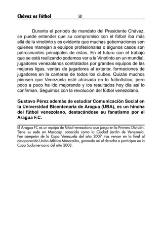 Chávez es Fútbol 50
	 Durante el período de mandato del Presidente Chávez,
se puede entender que su compromiso con el fútbol iba más
allá de la vinotinto y es evidente que muchas gobernaciones son
quienes manejan a equipos profesionales o algunos casos son
patrocinantes principales de estos. En el futuro con el trabajo
que se está realizando podemos ver a la Vinotinto en un mundial,
jugadores venezolanos contratados por grandes equipos de las
mejores ligas, ventas de jugadores al exterior, formaciones de
jugadores en la canteras de todos los clubes. Quizás muchos
piensen que Venezuela esté atrasada en lo futbolístico, pero
poco a poco ha ido mejorando y los resultados hoy día así lo
confirman. Seguimos con la revolución del fútbol venezolano.
Gustavo Pérez además de estudiar Comunicación Social en
la Universidad Bicentenaria de Aragua (UBA), es un hincha
del fútbol venezolano, destacándose su fanatismo por el
Aragua F.C.
El Aragua FC es un equipo de fútbol venezolano que juega en la Primera División.
Tiene su sede en Maracay, conocida como la Ciudad Jardín de Venezuela.
Fue campeón de la Copa Venezuela del año 2007 tras vencer en la final al
desaparecido Unión Atlético Maracaibo, ganando así el derecho a participar en la
Copa Sudamericana del año 2008.
 