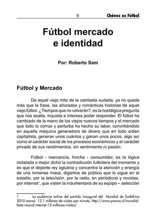51 Chávez es Fútbol
Fútbol mercado
e identidad
Por: Roberto Sam
Fútbol y Mercado
	 De aquel viejo mito de la camiseta sudada, ya no queda
más que la frase, las añoradas y románticas historias de aquel
viejo fútbol. ¿Tiempos que no volverán?, es la nostálgica pregunta
que nos asalta, inquieta e interesa poder responder. El fútbol ha
cambiado de la mano de los viejos nuevos tiempos y el mercado
que todo lo corroe y perturba ha hecho su labor, convirtiéndolo
en aquella máquina generadora de dinero que en todo orden
capitalista, generan unos cuántos y ganan unos pocos, algo así
como el carácter social de los procesos económicos y el carácter
privado de sus rendimientos, sin sentimiento ni pasión.
	 Fútbol - mercancía, hincha - consumidor, es la lógica
instalada o mejor dicho la contradicción futbolera del momento y
es que el deporte rey aglutina y concentra la atención y energía
de una inmensa masa, digamos de público que lo sigue en el
estadio, por la televisión, por la radio, en periódicos y revistas,
por internet1
, que visten la indumentaria de su equipo – selección
1	 La audiencia online del partido inaugural del Mundial de Sudáfrica
2010 marcó 12.1 millones de visitas por minuto, http://www.prensa.cl/mundial-
bate-record-internet-12-millones-visitas/
 