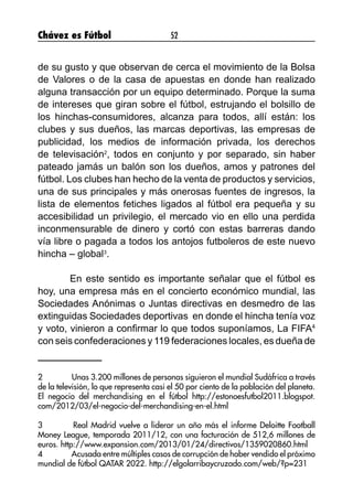 Chávez es Fútbol 52
de su gusto y que observan de cerca el movimiento de la Bolsa
de Valores o de la casa de apuestas en donde han realizado
alguna transacción por un equipo determinado. Porque la suma
de intereses que giran sobre el fútbol, estrujando el bolsillo de
los hinchas-consumidores, alcanza para todos, allí están: los
clubes y sus dueños, las marcas deportivas, las empresas de
publicidad, los medios de información privada, los derechos
de televisación2
, todos en conjunto y por separado, sin haber
pateado jamás un balón son los dueños, amos y patrones del
fútbol. Los clubes han hecho de la venta de productos y servicios,
una de sus principales y más onerosas fuentes de ingresos, la
lista de elementos fetiches ligados al fútbol era pequeña y su
accesibilidad un privilegio, el mercado vio en ello una perdida
inconmensurable de dinero y cortó con estas barreras dando
vía libre o pagada a todos los antojos futboleros de este nuevo
hincha – global3
.
	 En este sentido es importante señalar que el fútbol es
hoy, una empresa más en el concierto económico mundial, las
Sociedades Anónimas o Juntas directivas en desmedro de las
extinguidas Sociedades deportivas en donde el hincha tenía voz
y voto, vinieron a confirmar lo que todos suponíamos, La FIFA4
con seis confederaciones y 119 federaciones locales, es dueña de
2	 Unas 3.200 millones de personas siguieron el mundial Sudáfrica a través
de la televisión, lo que representa casi el 50 por ciento de la población del planeta.
El negocio del merchandising en el fútbol http://estonoesfutbol2011.blogspot.
com/2012/03/el-negocio-del-merchandising-en-el.html
3	 Real Madrid vuelve a liderar un año más el informe Deloitte Football
Money League, temporada 2011/12, con una facturación de 512,6 millones de
euros. http://www.expansion.com/2013/01/24/directivos/1359020860.html
4	 Acusada entre múltiples casos de corrupción de haber vendido el próximo
mundial de fútbol QATAR 2022. http://elgolarribaycruzado.com/web/?p=231
 