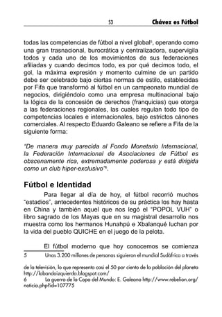 53 Chávez es Fútbol
todas las competencias de fútbol a nivel global5
, operando como
una gran trasnacional, burocrática y centralizadora, supervigila
todos y cada uno de los movimientos de sus federaciones
afiliadas y cuando decimos todo, es por qué decimos todo, el
gol, la máxima expresión y momento culmine de un partido
debe ser celebrado bajo ciertas normas de estilo, establecidas
por Fifa que transformó al fútbol en un campeonato mundial de
negocios, dirigiéndolo como una empresa multinacional bajo
la lógica de la concesión de derechos (franquicias) que otorga
a las federaciones regionales, las cuales regulan todo tipo de
competencias locales e internacionales, bajo estrictos cánones
comerciales. Al respecto Eduardo Galeano se refiere a Fifa de la
siguiente forma:
“De manera muy parecida al Fondo Monetario Internacional,
la Federación Internacional de Asociaciones de Fútbol es
obscenamente rica, extremadamente poderosa y está dirigida
como un club hiper-exclusivo”6
.
Fútbol e Identidad
	 Para llegar al día de hoy, el fútbol recorrió muchos
“estadios”, antecedentes históricos de su práctica los hay hasta
en China y también aquel que nos legó el “POPOL VUH” o
libro sagrado de los Mayas que en su magistral desarrollo nos
muestra como los hermanos Hunahpú e Xbalanqué luchan por
la vida del pueblo QUICHE en el juego de la pelota.
	
	 El fútbol moderno que hoy conocemos se comienza
5	 Unas 3.200 millones de personas siguieron el mundial Sudáfrica a través
de la televisión, lo que representa casi el 50 por ciento de la población del planeta
http://labandaizquierda.blogspot.com/
6	 La guerra de la Copa del Mundo: E. Galeano http://www.rebelion.org/
noticia.php?id=107775
 