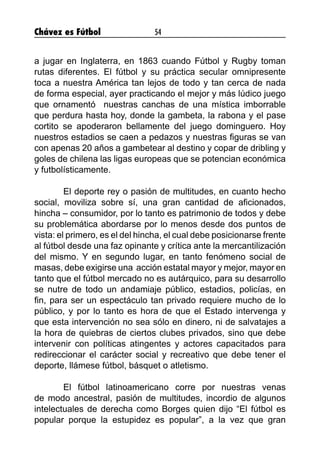 Chávez es Fútbol 54
a jugar en Inglaterra, en 1863 cuando Fútbol y Rugby toman
rutas diferentes. El fútbol y su práctica secular omnipresente
toca a nuestra América tan lejos de todo y tan cerca de nada
de forma especial, ayer practicando el mejor y más lúdico juego
que ornamentó nuestras canchas de una mística imborrable
que perdura hasta hoy, donde la gambeta, la rabona y el pase
cortito se apoderaron bellamente del juego dominguero. Hoy
nuestros estadios se caen a pedazos y nuestras figuras se van
con apenas 20 años a gambetear al destino y copar de dribling y
goles de chilena las ligas europeas que se potencian económica
y futbolísticamente.
	 El deporte rey o pasión de multitudes, en cuanto hecho
social, moviliza sobre sí, una gran cantidad de aficionados,
hincha – consumidor, por lo tanto es patrimonio de todos y debe
su problemática abordarse por lo menos desde dos puntos de
vista: el primero, es el del hincha, el cual debe posicionarse frente
al fútbol desde una faz opinante y crítica ante la mercantilización
del mismo. Y en segundo lugar, en tanto fenómeno social de
masas, debe exigirse una acción estatal mayor y mejor, mayor en
tanto que el fútbol mercado no es autárquico, para su desarrollo
se nutre de todo un andamiaje público, estadios, policías, en
fin, para ser un espectáculo tan privado requiere mucho de lo
público, y por lo tanto es hora de que el Estado intervenga y
que esta intervención no sea sólo en dinero, ni de salvatajes a
la hora de quiebras de ciertos clubes privados, sino que debe
intervenir con políticas atingentes y actores capacitados para
redireccionar el carácter social y recreativo que debe tener el
deporte, llámese fútbol, básquet o atletismo.
	 El fútbol latinoamericano corre por nuestras venas
de modo ancestral, pasión de multitudes, incordio de algunos
intelectuales de derecha como Borges quien dijo “El fútbol es
popular porque la estupidez es popular”, a la vez que gran
 