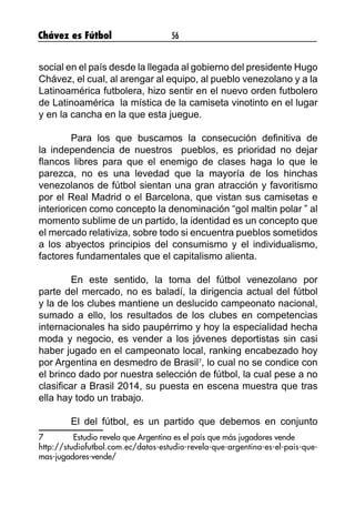 Chávez es Fútbol 56
social en el país desde la llegada al gobierno del presidente Hugo
Chávez, el cual, al arengar al equipo, al pueblo venezolano y a la
Latinoamérica futbolera, hizo sentir en el nuevo orden futbolero
de Latinoamérica la mística de la camiseta vinotinto en el lugar
y en la cancha en la que esta juegue.
	 Para los que buscamos la consecución definitiva de
la independencia de nuestros pueblos, es prioridad no dejar
flancos libres para que el enemigo de clases haga lo que le
parezca, no es una levedad que la mayoría de los hinchas
venezolanos de fútbol sientan una gran atracción y favoritismo
por el Real Madrid o el Barcelona, que vistan sus camisetas e
interioricen como concepto la denominación “gol maltin polar ” al
momento sublime de un partido, la identidad es un concepto que
el mercado relativiza, sobre todo si encuentra pueblos sometidos
a los abyectos principios del consumismo y el individualismo,
factores fundamentales que el capitalismo alienta.
	 En este sentido, la toma del fútbol venezolano por
parte del mercado, no es baladí, la dirigencia actual del fútbol
y la de los clubes mantiene un deslucido campeonato nacional,
sumado a ello, los resultados de los clubes en competencias
internacionales ha sido paupérrimo y hoy la especialidad hecha
moda y negocio, es vender a los jóvenes deportistas sin casi
haber jugado en el campeonato local, ranking encabezado hoy
por Argentina en desmedro de Brasil7
, lo cual no se condice con
el brinco dado por nuestra selección de fútbol, la cual pese a no
clasificar a Brasil 2014, su puesta en escena muestra que tras
ella hay todo un trabajo.
	 El del fútbol, es un partido que debemos en conjunto
7	 Estudio revela que Argentina es el país que más jugadores vende
http://studiofutbol.com.ec/datos-estudio-revela-que-argentina-es-el-pais-que-
mas-jugadores-vende/
 
