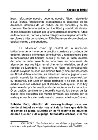 57 Chávez es Fútbol
jugar, reforzando nuestro deporte, nuestro fútbol, reteniendo
a sus figuras, fortaleciendo integralmente el desarrollo de las
divisiones inferiores de los clubes, de las escuelas y de las
comunas. Un deporte sólido con identidad y sentido de clases,
es también poder popular, por lo tanto debemos reforzar el fútbol
en las comunas, barrios y en los colegios con campeonatos inter
escolares e inter comunales, un fútbol transversal con cobertura,
equipamientos y entrenadores.
	 La educación como eje central de la revolución
bolivariana de la mano de la práctica constante y continua del
deporte, propicia elementos constitutivos y fundacionales para
la construcción del hombre nuevo y es que, el fútbol nuestro
de cada día, está presente en cada casa, en cada sueño de
alguno de nuestros hijos, en el cine, en la televisión, en el gol
rebelde de Maradona a Inglaterra, el fútbol es consecuencia
cuando Neymar se saca sus botines Nike y dice que las cosas
en Brasil deben cambiar, es identidad cuando jugamos con
pasión, cuando los futbolistas reclaman por sus derechos8
, por
su descanso, por jugar en horas normales y no con el sol de
mediodía en sus cabezas por el sólo hecho de que la TV es hoy
quien manda, por la erradicación del racismo en los estadios.
O es pasión, sentimiento y rebeldía cuando las barras de los
clubes más populares del mundo levantan sus lienzos con el
rostro y el nombre eterno de nuestro comandante Hugo Chávez.
Roberto Sam, director de www.elgolarribaycruzado.com,
donde el fútbol es visto más allá de la línea que delimita
el campo de juego. Muestra un perfil distinto de aquellos
actores que dan vida al juego: futbolistas, árbitros, utileros.
8	 CHILAVERT: “En Sudamérica los clubes y jugadores son
cada vez más pobres” http://elgolarribaycruzado.com/web/?p=2086
 