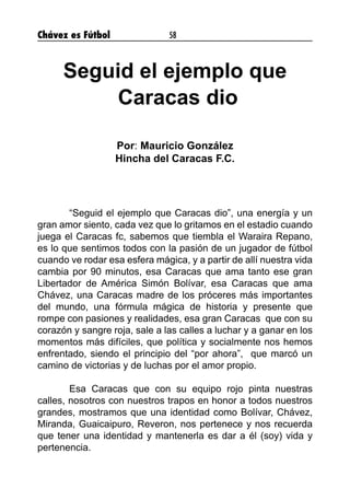 Chávez es Fútbol 58
Seguid el ejemplo que
Caracas dio
Por: Mauricio González
Hincha del Caracas F.C.
	 “Seguid el ejemplo que Caracas dio”, una energía y un
gran amor siento, cada vez que lo gritamos en el estadio cuando
juega el Caracas fc, sabemos que tiembla el Waraira Repano,
es lo que sentimos todos con la pasión de un jugador de fútbol
cuando ve rodar esa esfera mágica, y a partir de allí nuestra vida
cambia por 90 minutos, esa Caracas que ama tanto ese gran
Libertador de América Simón Bolívar, esa Caracas que ama
Chávez, una Caracas madre de los próceres más importantes
del mundo, una fórmula mágica de historia y presente que
rompe con pasiones y realidades, esa gran Caracas  que con su
corazón y sangre roja, sale a las calles a luchar y a ganar en los
momentos más difíciles, que política y socialmente nos hemos
enfrentado, siendo el principio del “por ahora”,  que marcó un
camino de victorias y de luchas por el amor propio.
	 Esa Caracas que con su equipo rojo pinta nuestras
calles, nosotros con nuestros trapos en honor a todos nuestros
grandes, mostramos que una identidad como Bolívar, Chávez,
Miranda, Guaicaipuro, Reveron, nos pertenece y nos recuerda
que tener una identidad y mantenerla es dar a él (soy) vida y
pertenencia.
	
 