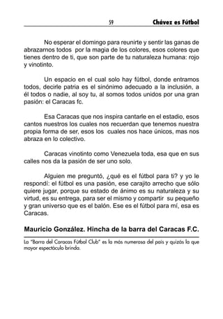 59 Chávez es Fútbol
	 No esperar el domingo para reunirte y sentir las ganas de
abrazarnos todos  por la magia de los colores, esos colores que
tienes dentro de ti, que son parte de tu naturaleza humana: rojo
y vinotinto.
	 Un espacio en el cual solo hay fútbol, donde entramos
todos, decirle patria es el sinónimo adecuado a la inclusión, a
él todos o nadie, al soy tu, al somos todos unidos por una gran
pasión: el Caracas fc.
	 Esa Caracas que nos inspira cantarle en el estadio, esos
cantos nuestros los cuales nos recuerdan que tenemos nuestra
propia forma de ser, esos los  cuales nos hace únicos, mas nos
abraza en lo colectivo.
	 Caracas vinotinto como Venezuela toda, esa que en sus
calles nos da la pasión de ser uno solo.
	 Alguien me preguntó, ¿qué es el fútbol para ti? y yo le
respondí: el fútbol es una pasión, ese carajito arrecho que sólo
quiere jugar, porque su estado de ánimo es su naturaleza y su
virtud, es su entrega, para ser el mismo y compartir  su pequeño
y gran universo que es el balón. Ese es el fútbol para mí, esa es
Caracas.
Mauricio González. Hincha de la barra del Caracas F.C.
La “Barra del Caracas Fútbol Club” es la más numerosa del país y quizás la que
mayor espectáculo brinda.
 