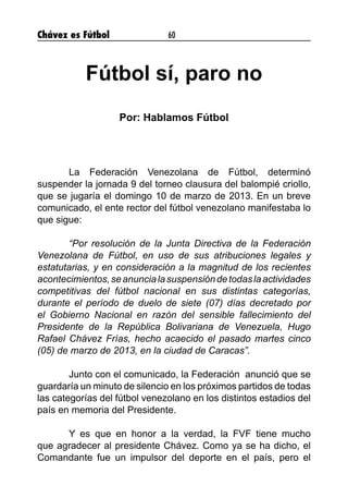 Chávez es Fútbol 60
Fútbol sí, paro no
Por: Hablamos Fútbol
	 La Federación Venezolana de Fútbol, determinó
suspender la jornada 9 del torneo clausura del balompié criollo,
que se jugaría el domingo 10 de marzo de 2013. En un breve
comunicado, el ente rector del fútbol venezolano manifestaba lo
que sigue:
	 “Por resolución de la Junta Directiva de la Federación
Venezolana de Fútbol, en uso de sus atribuciones legales y
estatutarias, y en consideración a la magnitud de los recientes
acontecimientos,seanuncialasuspensióndetodaslaactividades
competitivas del fútbol nacional en sus distintas categorías,
durante el período de duelo de siete (07) días decretado por
el Gobierno Nacional en razón del sensible fallecimiento del
Presidente de la República Bolivariana de Venezuela, Hugo
Rafael Chávez Frías, hecho acaecido el pasado martes cinco
(05) de marzo de 2013, en la ciudad de Caracas”.
	 Junto con el comunicado, la Federación anunció que se
guardaría un minuto de silencio en los próximos partidos de todas
las categorías del fútbol venezolano en los distintos estadios del
país en memoria del Presidente.
	 Y es que en honor a la verdad, la FVF tiene mucho
que agradecer al presidente Chávez. Como ya se ha dicho, el
Comandante fue un impulsor del deporte en el país, pero el
 