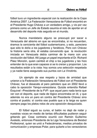 61 Chávez es Fútbol
fútbol tuvo un ingrediente especial con la realización de la Copa
América 2007. La Federación Venezolana de Fútbol encontró en
el Presidente Hugo Chávez a un verdadero amigo, y vio por vez
primera como un Jefe de Estado asumía el reto de aportar en el
desarrollo del deporte más seguido en el mundo.
	 Nunca mandatario alguno se preocupó por sacar a
Venezuela del abismo en que se encontraba, si no recuerdan,
éramos la cenicienta del fútbol sudamericano, y esto, pareciera
que sólo le dolía a los jugadores y fanáticos. Pero con Chávez
la historia sería otra, él estaba convencido que la revolución
iniciada en Venezuela debía caminar de la mano con una
revolución del fútbol. Allí juega un papel importante el Dr. Richard
Páez Monzón, quien cambió el chip a los jugadores y les hizo
entender de lo que eran capaces si se lo creían y proponían. Los
resultados están a la vista: hoy somos una selección respetada
y ya nadie tiene asegurado sus puntos con La Vinotinto.
	 Un ejemplo de ese respeto y lazos de amistad que
unieron a la Federación Venezolana de Fútbol con el Presidente
Chávez, fue el desacato al paro petrolero que en 2002 llevó a
cabo la oposición Yanqui-venezolana. Quizás entendía Rafael
Esquivel –Presidente de la FVF- que aquel paro nada tenía que
ver con el deporte, que nada de lógico encontraba en él, y que
además no era un paro en contra del Presidente Chávez sino
contra el pueblo; sí contra ese pueblo que a la larga es quien
siempre paga los platos rotos de una oposición desquiciada.
	 El fútbol siguió su curso, el balón no dejó de rodar y
nuestras voces en medio de tantas dificultadas pudieron seguir
gritando gol. Cosa contraria ocurrió con Ramón Guillermo
Aveledo, entonces Presidente de la Liga Venezolana de Beisbol
Profesional, quien se unió a Fedecámaras, medios privados de
comunicación y empresas Polar, para quitarle a los venezolanos
 