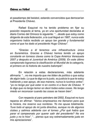Chávez es Fútbol 62
el pasatiempo del beisbol, estando convencidos que derrocarían
al Presidente Chávez.
	 Rafael Esquivel no ha tenido problema en fijar su
posición respecto al tema, ya en una oportunidad declaraba al
diario Correo del Orinoco lo siguiente: “…desde que estoy como
dirigente de esta federación, a la cual llegué en 1987, nunca este
organismo había recibido un apoyo tan grande y fundamental
como el que ha dado el presidente Hugo Chávez”.
	 “Gracias a él tenemos una infraestructura única
en Suramérica. Gracias a Chávez hemos tenido un apoyo
constante en torneos claves como la Copa América Venezuela
2007 y después el Juventud de América (2009). En este último
campeonato logramos la clasificación al Mundial de la categoría,
el primero en la historia de nuestro balompié”.
	 En relación a estas declaraciones, más adelante
afirmaría: “…no me importa que me tilden de político o que estoy
de algún lado. Lo que te digo es lo justo, es justicia lo que te estoy
hablando y ese apoyo, de esa manera, nunca lo tuvimos antes”.
“yo no tengo por qué estar ni en contra ni a favor de Chávez. Y
te digo que no tengo temor en decir todas estas cosas. No tengo
miedo en reconocer cuando las cosas se hacen bien”.
	 Con respecto al paro petrolero del 2002, Esquivel no tuvo
reparos en afirmar: “Varios empresarios me llamaron para que
lo hiciera, me reservo sus nombres. Yo me opuse totalmente.
Tuve todo el apoyo de mi junta directiva, aunque no de algunos
clubes y salimos adelante con el torneo ¿Por qué había que
parar el campeonato por querer salir del presidente? No era
justo y no lo hice”. “…pienso que soy extremadamente justo en
mis apreciaciones”.
 