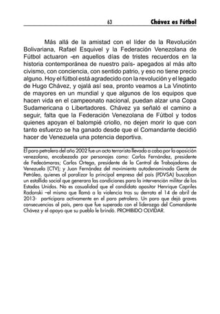 63 Chávez es Fútbol
Más allá de la amistad con el líder de la Revolución
Bolivariana, Rafael Esquivel y la Federación Venezolana de
Fútbol actuaron -en aquellos días de tristes recuerdos en la
historia contemporánea de nuestro país- apegados al más alto
civismo, con conciencia, con sentido patrio, y eso no tiene precio
alguno. Hoy el fútbol está agradecido con la revolución y el legado
de Hugo Chávez, y ojalá así sea, pronto veamos a La Vinotinto
de mayores en un mundial y que algunos de los equipos que
hacen vida en el campeonato nacional, puedan alzar una Copa
Sudamericana o Libertadores. Chávez ya señaló el camino a
seguir, falta que la Federación Venezolana de Fútbol y todos
quienes apoyan el balompié criollo, no dejen morir lo que con
tanto esfuerzo se ha ganado desde que el Comandante decidió
hacer de Venezuela una potencia deportiva.
El paro petrolero del año 2002 fue un acto terrorista llevado a cabo por la oposición
venezolana, encabezada por personajes como: Carlos Fernández, presidente
de Fedecámaras; Carlos Ortega, presidente de la Central de Trabajadores de
Venezuela (CTV); y Juan Fernández del movimiento autodenominado Gente de
Petróleo, quienes al paralizar la principal empresa del país (PDVSA) buscaban
un estallido social que generara las condiciones para la intervención militar de los
Estados Unidos. No es casualidad que el candidato opositor Henrique Capriles
Radonski –el mismo que llamó a la violencia tras su derrota el 14 de abril de
2013- participara activamente en el paro petrolero. Un paro que dejó graves
consecuencias al país, pero que fue superado con el liderazgo del Comandante
Chávez y el apoyo que su pueblo le brindó. PROHIBIDO OLVIDAR.
 