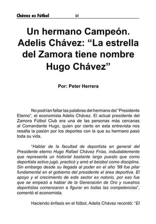 Chávez es Fútbol 64
Un hermano Campeón.
Adelis Chávez: “La estrella
del Zamora tiene nombre
Hugo Chávez”
Por: Peter Herrera
	 No podrían faltar las palabras del hermano del “Presidente
Eterno”, el economista Adelis Chávez. El actual presidente del
Zamora Fútbol Club era una de las personas más cercanas
al Comandante Hugo, quien por cierto en esta entrevista nos
resalta la pasión por los deportes con la que su hermano pasó
toda su vida.
	“Hablar de la facultad de deportista en general del
Presidente eterno Hugo Rafael Chávez Frías, indudablemente
que representa un historial bastante largo puesto que como
deportista activo jugó, practicó y amó el beisbol como disciplina.
Sin embargo desde su llegada al poder en el año ‘99 fue pilar
fundamental en el gobierno del presidente el área deportiva. El
apoyo y el crecimiento de este sector es notorio, por eso fue
que se empezó a hablar de la Generación de Oro y nuestros
deportistas comenzaron a figurar en todas las competencias”,
comentó el economista.
	 Haciendo énfasis en el fútbol, Adelis Chávez recordó: “El
 
