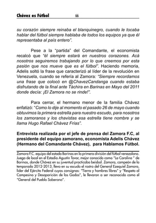 Chávez es Fútbol 66
su corazón siempre reinaba el blanquinegro, cuando le tocaba
hablar del fútbol siempre hablaba de todos los equipos ya que él
representaba al país entero”.
	 Pese a la “partida” del Comandante, el economista
recalcó que “él siempre estará en nuestros corazones. Acá
nosotros seguiremos trabajando por lo que creemos por esta
pasión que nos mueve que es el fútbol”. Haciendo memoria,
Adelis soltó la frase que caracterizó al líder de la revolución en
Venezuela, cuando se refería al Zamora: “Siempre recordamos
una frase que colocó en @ChavezCandanga cuando estaba
disfrutando de la final ante Táchira en Barinas en Mayo del 2011
donde decía: ¡El Zamora no se rinde!”.
	 Para cerrar, el hermano menor de la familia Chávez
enfatizó: “Como lo dije al momento el pasado 26 de mayo cuando
obtuvimos la primera estrella para nuestro escudo, para nosotros
los zamoranos y los chavistas esa estrella tiene nombre y se
llama Hugo Rafael Chávez Frías”.
Entrevista realizada por el jefe de prensa del Zamora F.C, al
presidente del equipo zamorano, economista Adelis Chávez
(Hermano del Comandante Chávez), para Hablamos Fútbol.
Zamora F.C. equipo del estado Barinas en la primera división del fútbol venezolano.
Juega de local en el Estadio Agustín Tovar, mejor conocido como “La Carolina ” de
Barinas, donde Chávez en su juventud practicaba beisbol. Zamora, campeón de la
temporada 2012-2013, lleva en su escudo el rostro del General Ezequiel Zamora,
líder del Ejército Federal cuyas consignas: “Tierra y hombres libres” y “Respeto al
Campesino y Desaparición de los Godos”, le llevaron a ser reconocido como el
“General del Pueblo Soberano”.
 