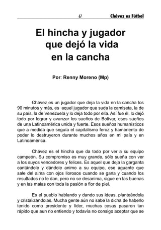 67 Chávez es Fútbol
El hincha y jugador
que dejó la vida
en la cancha
Por: Renny Moreno (Mp)
	 Chávez es un jugador que deja la vida en la cancha los
90 minutos y más, es aquel jugador que suda la camiseta, la de
su país, la de Venezuela y lo deja todo por ella. Así fue él, lo dejó
todo por lograr y avanzar los sueños de Bolívar, esos sueños
de una Latinoamérica unida y fuerte. Esos sueños humanísticos
que a medida que seguía el capitalismo feroz y hambriento de
poder lo destruyeron durante muchos años en mi país y en
Latinoamérica.
	 Chávez es el hincha que da todo por ver a su equipo
campeón. Su compromiso es muy grande, sólo sueña con ver
a los suyos vencedores y felices. Es aquel que deja la garganta
cantándole y dándole animo a su equipo, ese aguante que
sale del alma con ojos llorosos cuando se gana y cuando los
resultados no le dan, pero no se desanima, sigue en las buenas
y en las malas con toda la pasión a flor de piel.
	 Es el pueblo hablando y dando sus ideas, planteándola
y cristalizándolas. Mucha gente aún no sabe la dicha de haberlo
tenido como presidente y líder, muchas cosas pasaron tan
rápido que aun no entiendo y todavía no consigo aceptar que se
 