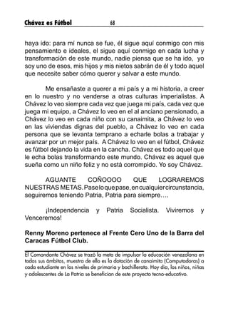 Chávez es Fútbol 68
haya ido: para mí nunca se fue, él sigue aquí conmigo con mis
pensamiento e ideales, el sigue aquí conmigo en cada lucha y
transformación de este mundo, nadie piensa que se ha ido, yo
soy uno de esos, mis hijos y mis nietos sabrán de él y todo aquel
que necesite saber cómo querer y salvar a este mundo.
	 Me ensañaste a querer a mi país y a mi historia, a creer
en lo nuestro y no venderse a otras culturas imperialistas. A
Chávez lo veo siempre cada vez que juega mi país, cada vez que
juega mi equipo, a Chávez lo veo en el al anciano pensionado, a
Chávez lo veo en cada niño con su canaimita, a Chávez lo veo
en las viviendas dignas del pueblo, a Chávez lo veo en cada
persona que se levanta temprano a echarle bolas a trabajar y
avanzar por un mejor país. A Chávez lo veo en el fútbol, Chávez
es fútbol dejando la vida en la cancha. Chávez es todo aquel que
le echa bolas transformando este mundo. Chávez es aquel que
sueña como un niño feliz y no está corrompido. Yo soy Chávez.
	 AGUANTE COÑOOOO QUE LOGRAREMOS
NUESTRAS METAS.Paseloquepase,encualquiercircunstancia,
seguiremos teniendo Patria, Patria para siempre….
	 ¡Independencia y Patria Socialista. Viviremos y
Venceremos!
Renny Moreno pertenece al Frente Cero Uno de la Barra del
Caracas Fútbol Club.
El Comandante Chávez se trazó la meta de impulsar la educación venezolana en
todos sus ámbitos, muestra de ello es la dotación de canaimita (Computadoras) a
cada estudiante en los niveles de primaria y bachillerato. Hoy día, los niños, niñas
y adolescentes de La Patria se benefician de este proyecto tecno-educativo.
 