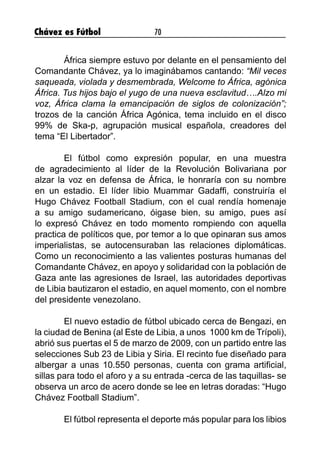 Chávez es Fútbol 70
	 África siempre estuvo por delante en el pensamiento del
Comandante Chávez, ya lo imaginábamos cantando: “Mil veces
saqueada, violada y desmembrada, Welcome to África, agónica
África. Tus hijos bajo el yugo de una nueva esclavitud….Alzo mi
voz, África clama la emancipación de siglos de colonización”;
trozos de la canción África Agónica, tema incluido en el disco
99% de Ska-p, agrupación musical española, creadores del
tema “El Libertador”.
	 El fútbol como expresión popular, en una muestra
de agradecimiento al líder de la Revolución Bolivariana por
alzar la voz en defensa de África, le honraría con su nombre
en un estadio. El líder libio Muammar Gadaffi, construiría el
Hugo Chávez Football Stadium, con el cual rendía homenaje
a su amigo sudamericano, óigase bien, su amigo, pues así
lo expresó Chávez en todo momento rompiendo con aquella
practica de políticos que, por temor a lo que opinaran sus amos
imperialistas, se autocensuraban las relaciones diplomáticas.
Como un reconocimiento a las valientes posturas humanas del
Comandante Chávez, en apoyo y solidaridad con la población de
Gaza ante las agresiones de Israel, las autoridades deportivas
de Libia bautizaron el estadio, en aquel momento, con el nombre
del presidente venezolano.
	 El nuevo estadio de fútbol ubicado cerca de Bengazi, en
la ciudad de Benina (al Este de Libia, a unos 1000 km de Trípoli),
abrió sus puertas el 5 de marzo de 2009, con un partido entre las
selecciones Sub 23 de Libia y Siria. El recinto fue diseñado para
albergar a unas 10.550 personas, cuenta con grama artificial,
sillas para todo el aforo y a su entrada -cerca de las taquillas- se
observa un arco de acero donde se lee en letras doradas: “Hugo
Chávez Football Stadium”.
	 El fútbol representa el deporte más popular para los libios
 