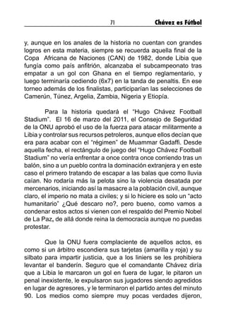 71 Chávez es Fútbol
y, aunque en los anales de la historia no cuentan con grandes
logros en esta materia, siempre se recuerda aquella final de la
Copa Africana de Naciones (CAN) de 1982, donde Libia que
fungía como país anfitrión, alcanzaba el subcampeonato tras
empatar a un gol con Ghana en el tiempo reglamentario, y
luego terminaría cediendo (6x7) en la tanda de penaltis. En ese
torneo además de los finalistas, participarían las selecciones de
Camerún, Túnez, Argelia, Zambia, Nigeria y Etiopía.
	 Para la historia quedará el “Hugo Chávez Football
Stadium”. El 16 de marzo del 2011, el Consejo de Seguridad
de la ONU aprobó el uso de la fuerza para atacar militarmente a
Libia y controlar sus recursos petroleros, aunque ellos decían que
era para acabar con el “régimen” de Muammar Gadaffi. Desde
aquella fecha, el rectángulo de juego del “Hugo Chávez Football
Stadium” no vería enfrentar a once contra once corriendo tras un
balón, sino a un pueblo contra la dominación extranjera y en este
caso el primero tratando de escapar a las balas que como lluvia
caían. No rodaría más la pelota sino la violencia desatada por
mercenarios, iniciando así la masacre a la población civil, aunque
claro, el imperio no mata a civiles; y si lo hiciere es solo un “acto
humanitario” ¿Qué descaro no?, pero bueno, como vamos a
condenar estos actos si vienen con el respaldo del Premio Nobel
de La Paz, de allá donde reina la democracia aunque no puedas
protestar.
	 Que la ONU fuera complaciente de aquellos actos, es
como si un árbitro escondiera sus tarjetas (amarilla y roja) y su
silbato para impartir justicia, que a los liniers se les prohibiera
levantar el banderín. Seguro que el comandante Chávez diría
que a Libia le marcaron un gol en fuera de lugar, le pitaron un
penal inexistente, le expulsaron sus jugadores siendo agredidos
en lugar de agresores, y le terminaron el partido antes del minuto
90. Los medios como siempre muy pocas verdades dijeron,
 