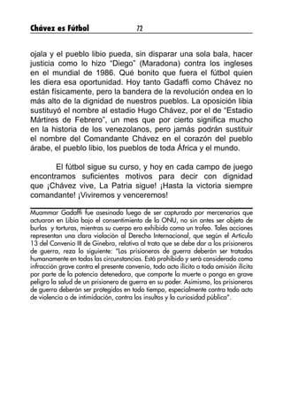Chávez es Fútbol 72
ojala y el pueblo libio pueda, sin disparar una sola bala, hacer
justicia como lo hizo “Diego” (Maradona) contra los ingleses
en el mundial de 1986. Qué bonito que fuera el fútbol quien
les diera esa oportunidad. Hoy tanto Gadaffi como Chávez no
están físicamente, pero la bandera de la revolución ondea en lo
más alto de la dignidad de nuestros pueblos. La oposición libia
sustituyó el nombre al estadio Hugo Chávez, por el de “Estadio
Mártires de Febrero”, un mes que por cierto significa mucho
en la historia de los venezolanos, pero jamás podrán sustituir
el nombre del Comandante Chávez en el corazón del pueblo
árabe, el pueblo libio, los pueblos de toda África y el mundo.
	 El fútbol sigue su curso, y hoy en cada campo de juego
encontramos suficientes motivos para decir con dignidad
que ¡Chávez vive, La Patria sigue! ¡Hasta la victoria siempre
comandante! ¡Viviremos y venceremos!
Muammar Gadaffi fue asesinado luego de ser capturado por mercenarios que
actuaron en Libia bajo el consentimiento de la ONU, no sin antes ser objeto de
burlas y torturas, mientras su cuerpo era exhibido como un trofeo. Tales acciones
representan una clara violación al Derecho Internacional, que según el Artículo
13 del Convenio III de Ginebra, relativo al trato que se debe dar a los prisioneros
de guerra, reza lo siguiente: “Los prisioneros de guerra deberán ser tratados
humanamente en todas las circunstancias. Está prohibido y será considerado como
infracción grave contra el presente convenio, todo acto ilícito o toda omisión ilícita
por parte de la potencia detenedora, que comporte la muerte o ponga en grave
peligro la salud de un prisionero de guerra en su poder. Asimismo, los prisioneros
de guerra deberán ser protegidos en todo tiempo, especialmente contra todo acto
de violencia o de intimidación, contra los insultos y la curiosidad pública”.
 