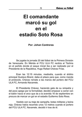 73 Chávez es Fútbol
El comandante
marcó su gol
en el
estadio Soto Rosa
Por: Johan Contreras
	 Se jugaba la jornada 20 del fútbol de la Primera División
de Venezuela. En Mérida el FCU ULA FC recibía al Táchira
en el partido donde el saque inicial iba a ser realizado por el
Presidente de la República, Hugo Rafael Chávez Frías.
	 Eran las 12:15 minutos, mediodía, cuando el árbitro
principal Gustavo Brand, daba el pitazo para que, como manda
el protocolo, Chávez remate a las manos del portero del FCU
ULA FC, Armando Navarrete.
	 El Presidente Chávez, haciendo gala de su simpatía y
del poco apego por la formalidad, decidió empezar a correr con
el balón hacia el arco que da a la avenida 16 de septiembre en
procura de marcar un gol en el estadio Guillermo Soto Rosa.
	 Vestido con su traje de campaña, botas militares y boina
roja, Chávez había recorrido unos 12 metros cuando el portero
del FCU ULA FC, Navarrete, decidió ir tras de él.
 