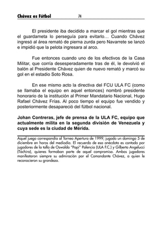 Chávez es Fútbol 74
	 El presidente iba decidido a marcar el gol mientras que
el guardameta lo perseguía para evitarlo… Cuando Chávez
ingresó al área remató de pierna zurda pero Navarrete se lanzó
e impidió que la pelota ingresara al arco.
	 Fue entonces cuando uno de los efectivos de la Casa
Militar, que corría desesperadamente tras de él, le devolvió el
balón al Presidente Chávez quien de nuevo remató y marcó su
gol en el estadio Soto Rosa.
	 En ese mismo acto la directiva del FCU ULA FC (como
se llamaba el equipo en aquel entonces) nombró presidente
honorario de la institución al Primer Mandatario Nacional, Hugo
Rafael Chávez Frías. Al poco tiempo el equipo fue vendido y
posteriormente desapareció del fútbol nacional.
Johan Contreras, jefe de prensa de la ULA FC, equipo que
actualmente milita en la segunda división de Venezuela y
cuya sede es la ciudad de Mérida.
Aquel juego correspondía al Torneo Apertura de 1999; jugado un domingo 5 de
diciembre en horas del mediodía. El recuerdo de esa anécdota es contada por
jugadores de la talla de Oswaldo “Popi” Palencia (ULA F.C.) y Gilberto Angelucci
(Táchira), quienes formaban parte de aquel compromiso. Ambos jugadores
manifestaron siempre su admiración por el Comandante Chávez, a quien le
reconocieron su grandeza.
 