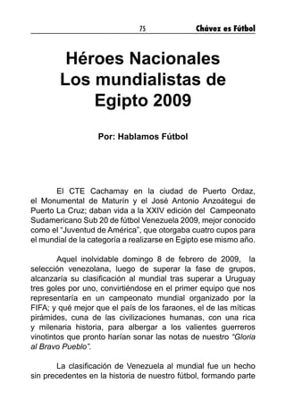 75 Chávez es Fútbol
Héroes Nacionales
Los mundialistas de
Egipto 2009
Por: Hablamos Fútbol
	 El CTE Cachamay en la ciudad de Puerto Ordaz,
el Monumental de Maturín y el José Antonio Anzoátegui de
Puerto La Cruz; daban vida a la XXIV edición del Campeonato
Sudamericano Sub 20 de fútbol Venezuela 2009, mejor conocido
como el “Juventud de América”, que otorgaba cuatro cupos para
el mundial de la categoría a realizarse en Egipto ese mismo año.
	 Aquel inolvidable domingo 8 de febrero de 2009, la
selección venezolana, luego de superar la fase de grupos,
alcanzaría su clasificación al mundial tras superar a Uruguay
tres goles por uno, convirtiéndose en el primer equipo que nos
representaría en un campeonato mundial organizado por la
FIFA; y qué mejor que el país de los faraones, el de las míticas
pirámides, cuna de las civilizaciones humanas, con una rica
y milenaria historia, para albergar a los valientes guerreros
vinotintos que pronto harían sonar las notas de nuestro “Gloria
al Bravo Pueblo”.
	 La clasificación de Venezuela al mundial fue un hecho
sin precedentes en la historia de nuestro fútbol, formando parte
 