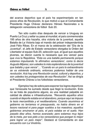 Chávez es Fútbol 76
del avance deportivo que el país ha experimentado en tan
pocos años de Revolución, lo que motivó a que el Comandante
Presidente Hugo Chávez declarara Héroes Nacionales a la
delegación venezolana de fútbol Sub 20.
	 Tan sólo cuatro días después de vencer a Uruguay en
Puerto La Cruz y sellar su pase al mundial, el país conmemoraba
195 años de otra hazaña, otra victoria de la juventud, aquella
Batalla de La Victoria bajo el mando del prócer independentista
José Félix Ribas. En el marco de la celebración del “Día de la
Juventud”, el Jefe de Estado venezolano otorgaba la Orden del
Libertador al equipo Sub-20, selección que, al igual que aquellos
jóvenes, se dieron cuenta lo necesario que era vencer para
que viva la República. “Esta es una batalla permanente porque
estamos impulsando ‘lo afirmativo venezolano’, como lo decía
Augusto Mijares; son ustedes lo más esplendoroso de la juventud
que batalla y que vence”… “Cuando en un país lo extraordinario
se va volviendo ordinario, entonces podemos hablar de una
revolución. Acá hay una Revolución social, cultural y deportiva, y
son ustedes los protagonistas de esa Revolución”. Así se dirigía
el Presidente Chávez a los futbolistas venezolanos.
	 Ejemplos hay de sobra para exponer los logros deportivos
que Venezuela ha sumado desde que llegó la revolución. Esto
no se trata de populismo alguno, es una realidad palpable en
calidad de atletas e infraestructuras. “Recuerdo aquellos años
cuando el deporte estaba en el abandono, porque aquí se impuso
la tesis mercantilista y el neoliberalismo. Cuando asumimos el
gobierno no teníamos ni presupuesto, no había dinero en el
tesoro nacional ni para pagar sueldos a los maestros; aquellos
gobiernos arruinaron al país, el país estaba en el suelo. Han
pasado diez años, hemos avanzado; pero estamos muy lejos
de la meta, por eso pido a los venezolanos que pongan lo mejor
para lograr un país mejor”. Destacó el Comandante en ese
encuentro con La Vinotinto.
 