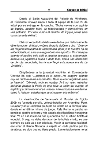 77 Chávez es Fútbol
	 Desde el Salón Ayacucho del Palacio de Miraflores,
el Presidente Chávez alabó a todo el equipo de la Sub 20 de
fútbol por su entrega en la cancha: “Todos vamos con espíritu
de equipo, nuestra tarea es fortalecernos y convertirnos en
una potencia. Por eso vamos al mundial de Egipto juntos para
cosechar más éxitos”.
	 Chávez recordó los tristes resultados que históricamente
obteníamos en el fútbol, y cómo ahora la visión era otra: “Vinieron
las mejores escuadras de Sudamérica, pero ya la nuestra no es
la Cenicienta, no es la que regalaba los tres puntos. Casi siempre
cuando el público veía salir a nuestra selección al engramado,
aunque los jugadores salían a darlo todo, había una sensación
de derrota anunciada, hasta que llegó esta nueva era de La
Vinotinto”.
	 Dirigiéndose a la juventud vinotinto, el Comandante
Chávez les dijo: “…primero es la patria...No exagero cuando
hoy los declaro héroes nacionales. Debe quedar registrado para
la historia”. “Démoslo todo en equipo. Acá no valen estrellas
solitarias porque la Patria es una sola: la unión del cuerpo, el
espíritu y el alma nacional en un todo. Atrevámonos a la máximo,
como lo hicieron ustedes que se atrevieron a lo máximo”.
	 La clasificación de Venezuela al Mundial de Egipto
2009, no fue nada sencilla. Le tocó batallar con Argentina, Perú,
Ecuador y ante Colombia en duelo de infarto en la primera fase,
donde en el último minuto de juego, Rafa Romo le paraba un
penalti al cuadro cafetero y nos daba la clasificación al hexagonal
final. Ya en esa instancia nos quedamos con el último boleto al
mundial. Si algo se debe destacar del futbolista criollo, es que
siempre su país va a ser prioridad. Vestir la camiseta nacional,
escuchar el Himno Nacional a capela en cada partido por los
fanáticos, es algo que no tiene precio. Lamentablemente no es
 