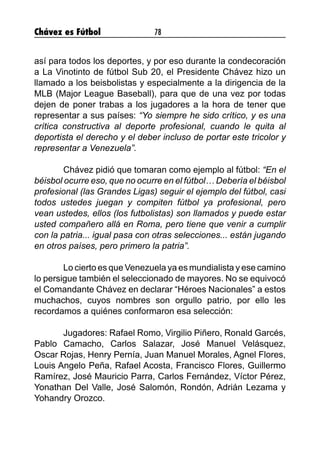Chávez es Fútbol 78
así para todos los deportes, y por eso durante la condecoración
a La Vinotinto de fútbol Sub 20, el Presidente Chávez hizo un
llamado a los beisbolistas y especialmente a la dirigencia de la
MLB (Major League Baseball), para que de una vez por todas
dejen de poner trabas a los jugadores a la hora de tener que
representar a sus países: “Yo siempre he sido crítico, y es una
crítica constructiva al deporte profesional, cuando le quita al
deportista el derecho y el deber incluso de portar este tricolor y
representar a Venezuela”.
	 Chávez pidió que tomaran como ejemplo al fútbol: “En el
béisbol ocurre eso, que no ocurre en el fútbol… Debería el béisbol
profesional (las Grandes Ligas) seguir el ejemplo del fútbol, casi
todos ustedes juegan y compiten fútbol ya profesional, pero
vean ustedes, ellos (los futbolistas) son llamados y puede estar
usted compañero allá en Roma, pero tiene que venir a cumplir
con la patria... igual pasa con otras selecciones... están jugando
en otros países, pero primero la patria”.
	 Lo cierto es que Venezuela ya es mundialista y ese camino
lo persigue también el seleccionado de mayores. No se equivocó
el Comandante Chávez en declarar “Héroes Nacionales” a estos
muchachos, cuyos nombres son orgullo patrio, por ello les
recordamos a quiénes conformaron esa selección:
	 Jugadores: Rafael Romo, Virgilio Piñero, Ronald Garcés,
Pablo Camacho, Carlos Salazar, José Manuel Velásquez,
Oscar Rojas, Henry Pernía, Juan Manuel Morales, Agnel Flores,
Louis Angelo Peña, Rafael Acosta, Francisco Flores, Guillermo
Ramírez, José Mauricio Parra, Carlos Fernández, Víctor Pérez,
Yonathan Del Valle, José Salomón, Rondón, Adrián Lezama y
Yohandry Orozco.
	
	
 