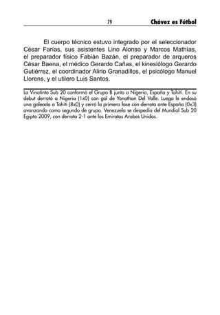 79 Chávez es Fútbol
	 El cuerpo técnico estuvo integrado por el seleccionador
César Farías, sus asistentes Lino Alonso y Marcos Mathías,
el preparador físico Fabián Bazán, el preparador de arqueros
César Baena, el médico Gerardo Cañas, el kinesiólogo Gerardo
Gutiérrez, el coordinador Alirio Granadillos, el psicólogo Manuel
Llorens, y el utilero Luis Santos.
La Vinotinto Sub 20 conformó el Grupo B junto a Nigeria, España y Tahití. En su
debut derrotó a Nigeria (1x0) con gol de Yonathan Del Valle. Luego le endosó
una goleada a Tahití (8x0) y cerró la primera fase con derrota ante España (0x3)
avanzando como segundo de grupo. Venezuela se despedía del Mundial Sub 20
Egipto 2009, con derrota 2-1 ante los Emiratos Arabes Unidos.
 